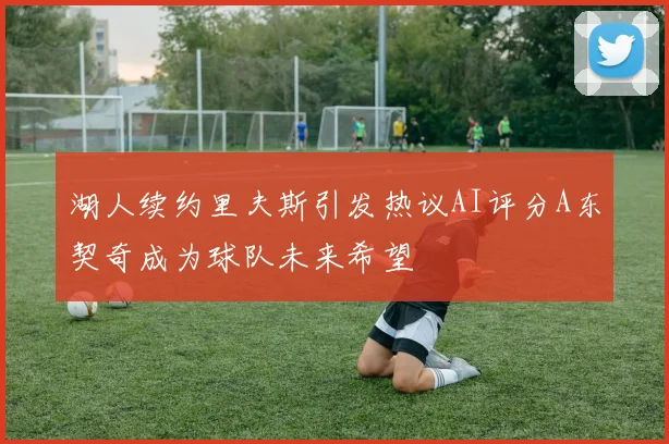 湖人续约里夫斯引发热议AI评分A东契奇成为球队未来希望