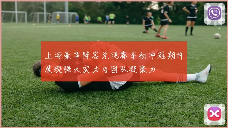 上海豪华阵容兑现赛季初冲冠期许展现强大实力与团队凝聚力