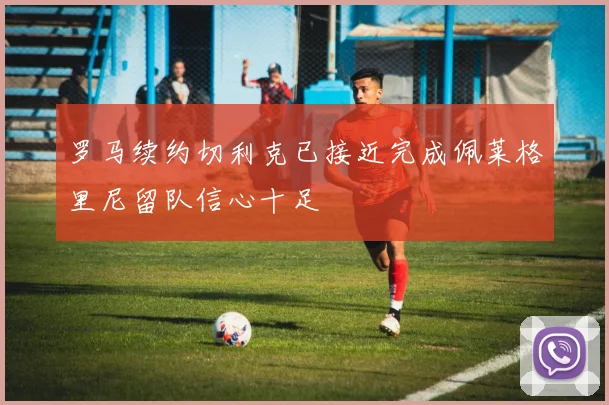 罗马续约切利克已接近完成佩莱格里尼留队信心十足