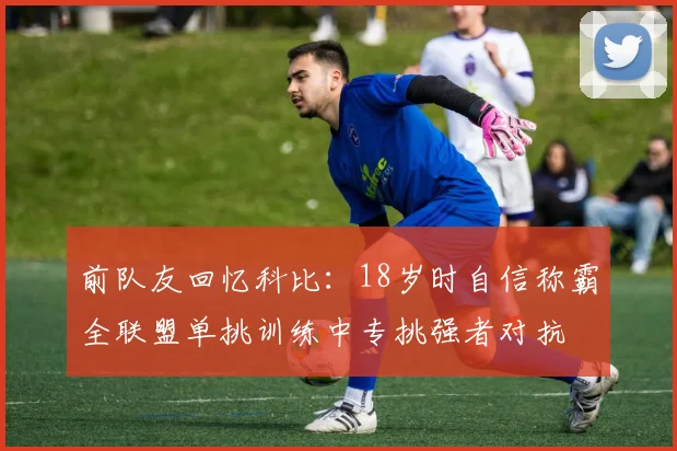 前队友回忆科比：18岁时自信称霸全联盟单挑训练中专挑强者对抗