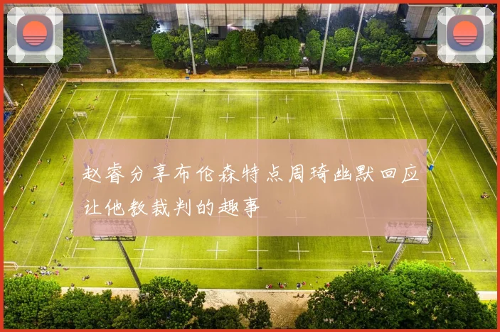 赵睿分享布伦森特点周琦幽默回应让他教裁判的趣事