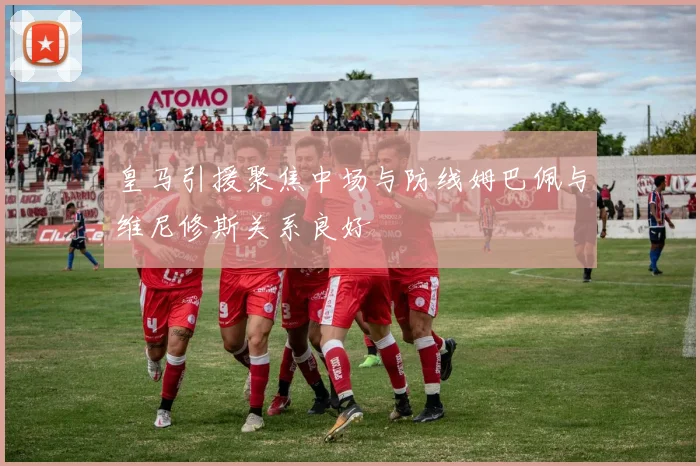 皇马引援聚焦中场与防线姆巴佩与维尼修斯关系良好