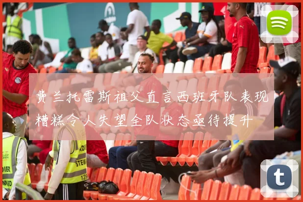 费兰托雷斯祖父直言西班牙队表现糟糕令人失望全队状态亟待提升