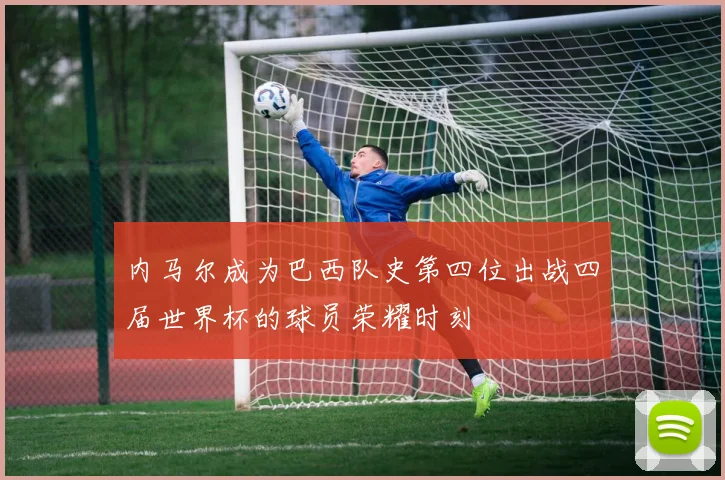 内马尔成为巴西队史第四位出战四届世界杯的球员荣耀时刻