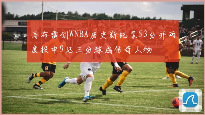 马布雷创WNBA历史新纪录53分并两度投中9记三分球成传奇人物