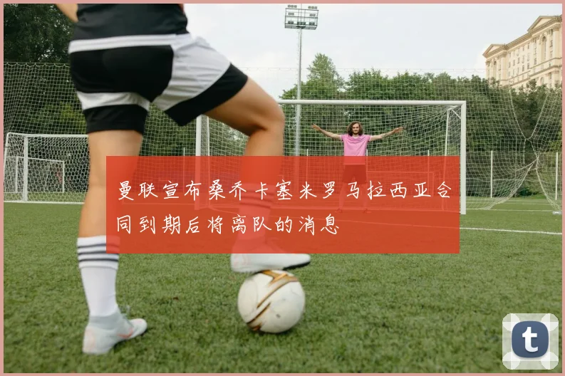 曼联宣布桑乔卡塞米罗马拉西亚合同到期后将离队的消息