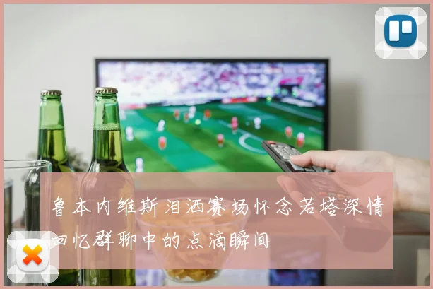 鲁本内维斯泪洒赛场怀念若塔深情回忆群聊中的点滴瞬间