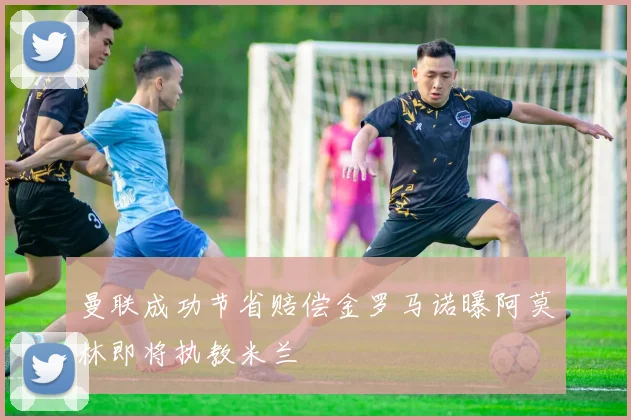 曼联成功节省赔偿金罗马诺曝阿莫林即将执教米兰