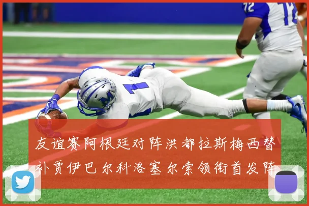 友谊赛阿根廷对阵洪都拉斯梅西替补贾伊巴尔科洛塞尔索领衔首发阵容