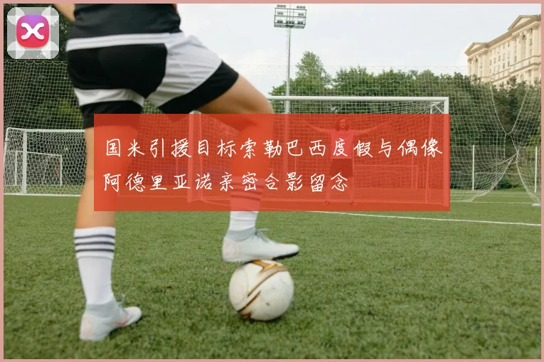 国米引援目标索勒巴西度假与偶像阿德里亚诺亲密合影留念