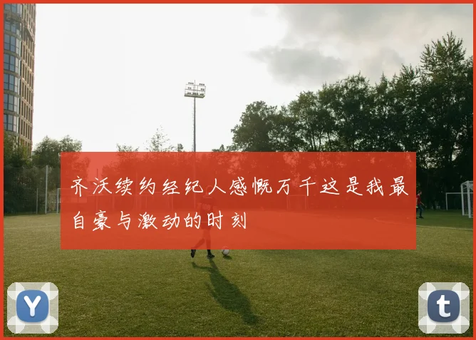 齐沃续约经纪人感慨万千这是我最自豪与激动的时刻