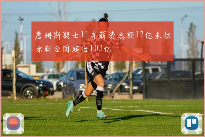 詹姆斯骑士11年薪资总额17亿米切尔新合同超出103亿