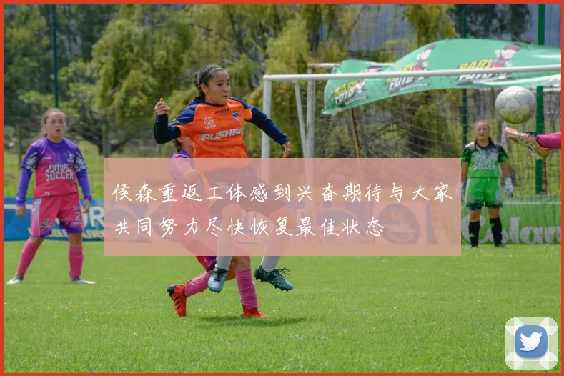 侯森重返工体感到兴奋期待与大家共同努力尽快恢复最佳状态