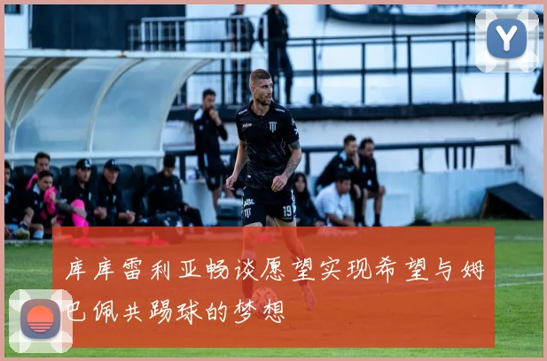 库库雷利亚畅谈愿望实现希望与姆巴佩共踢球的梦想