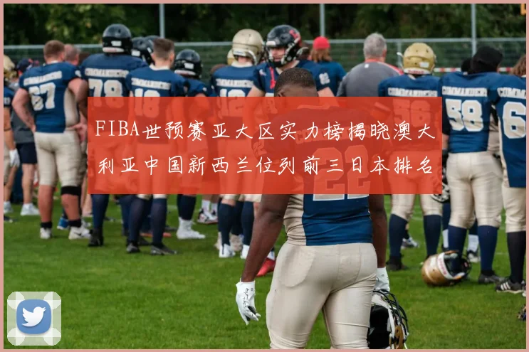 FIBA世预赛亚大区实力榜揭晓澳大利亚中国新西兰位列前三日本排名第六